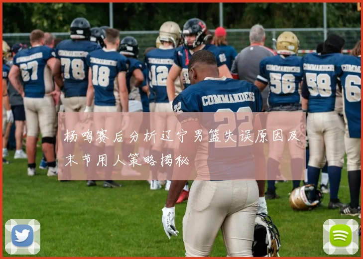 杨鸣赛后分析辽宁男篮失误原因及末节用人策略揭秘