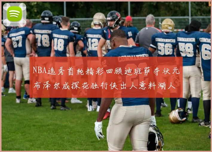 NBA选秀首轮精彩回顾迪班萨夺状元布泽尔成探花独行侠出人意料湖人选中潜力新星