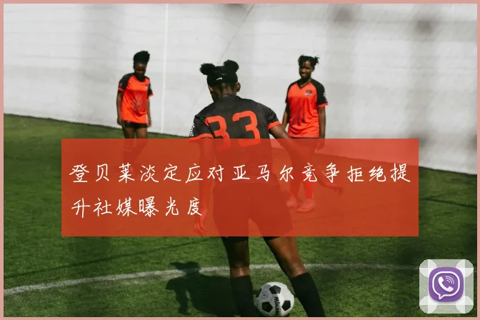 登贝莱淡定应对亚马尔竞争拒绝提升社媒曝光度