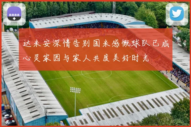 达米安深情告别国米感慨球队已成心灵家园与家人共度美好时光