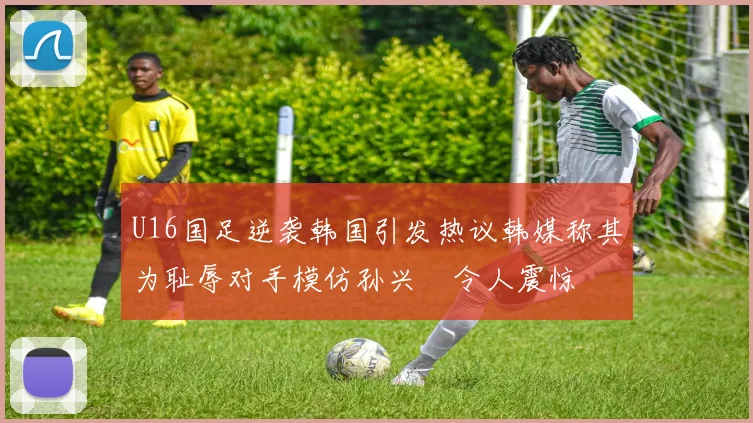 U16国足逆袭韩国引发热议韩媒称其为耻辱对手模仿孙兴慜令人震惊