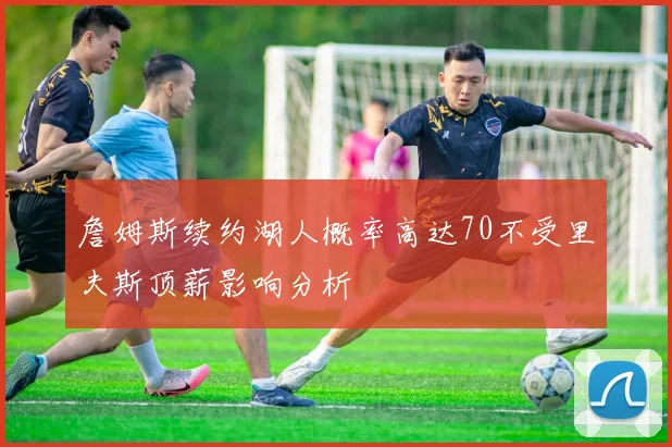 詹姆斯续约湖人概率高达70不受里夫斯顶薪影响分析