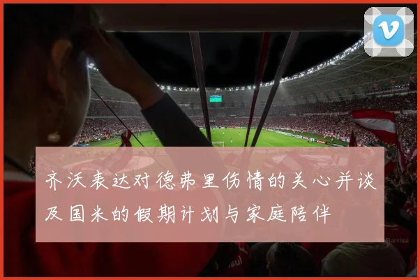 齐沃表达对德弗里伤情的关心并谈及国米的假期计划与家庭陪伴