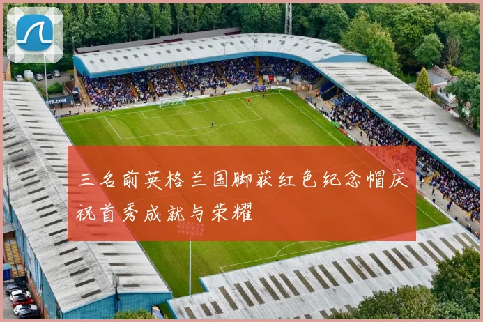 三名前英格兰国脚获红色纪念帽庆祝首秀成就与荣耀