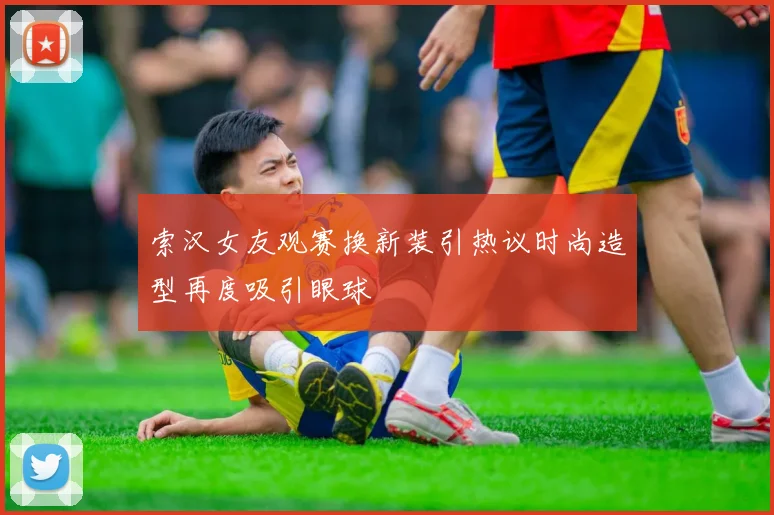 索汉女友观赛换新装引热议时尚造型再度吸引眼球