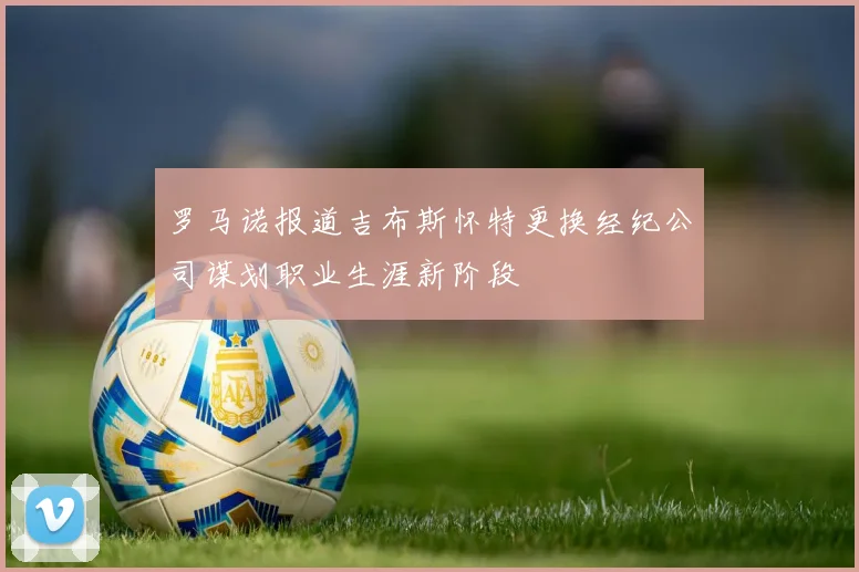 罗马诺报道吉布斯怀特更换经纪公司谋划职业生涯新阶段