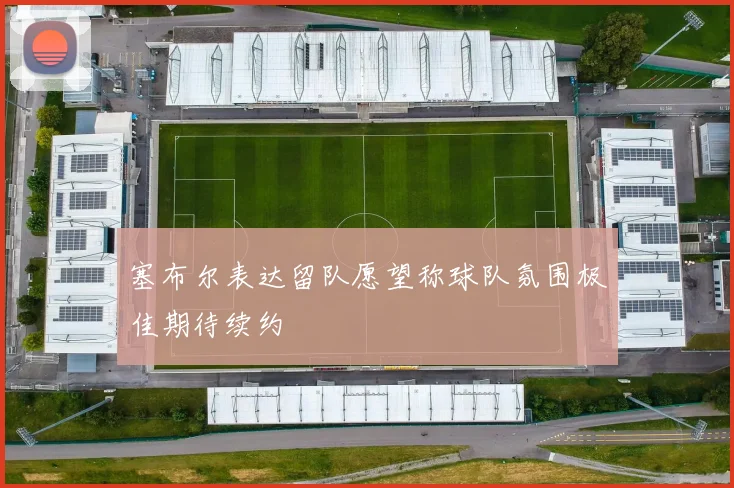 塞布尔表达留队愿望称球队氛围极佳期待续约