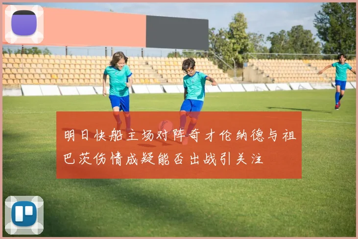 明日快船主场对阵奇才伦纳德与祖巴茨伤情成疑能否出战引关注