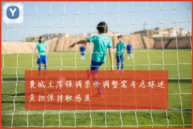 曼城主席强调票价调整需考虑球迷负担保持敏感度