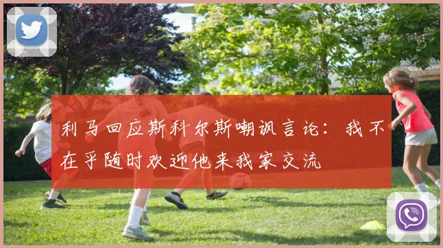 利马回应斯科尔斯嘲讽言论：我不在乎随时欢迎他来我家交流