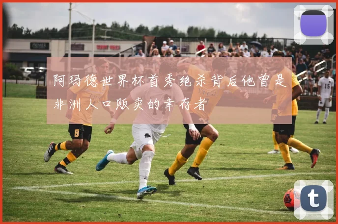 阿玛德世界杯首秀绝杀背后他曾是非洲人口贩卖的幸存者