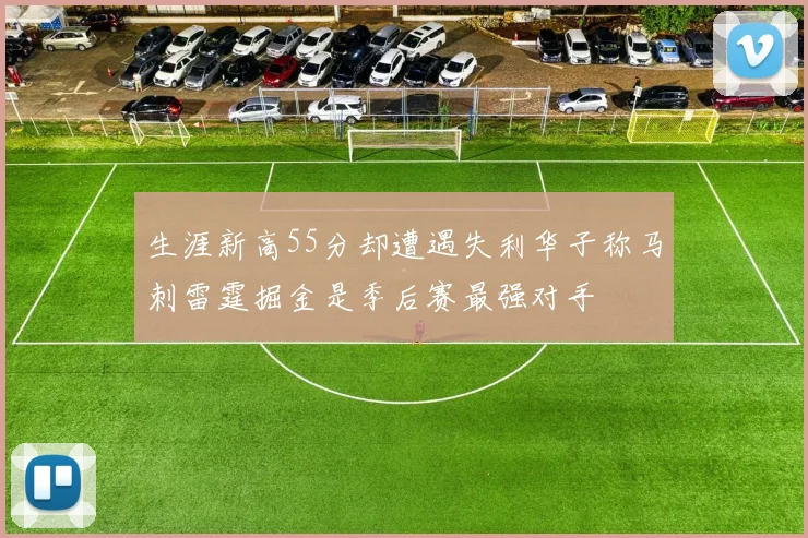 生涯新高55分却遭遇失利华子称马刺雷霆掘金是季后赛最强对手