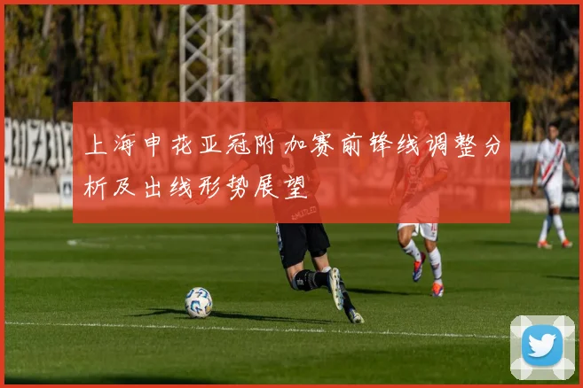 上海申花亚冠附加赛前锋线调整分析及出线形势展望