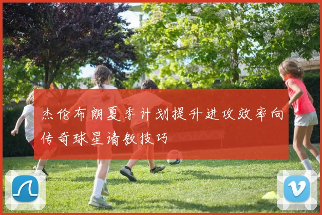 杰伦布朗夏季计划提升进攻效率向传奇球星请教技巧