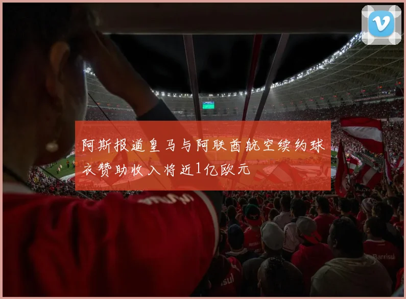 阿斯报道皇马与阿联酋航空续约球衣赞助收入将近1亿欧元