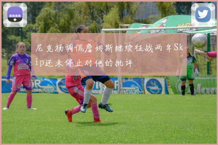 尼克杨调侃詹姆斯继续征战两年Skip还未停止对他的批评