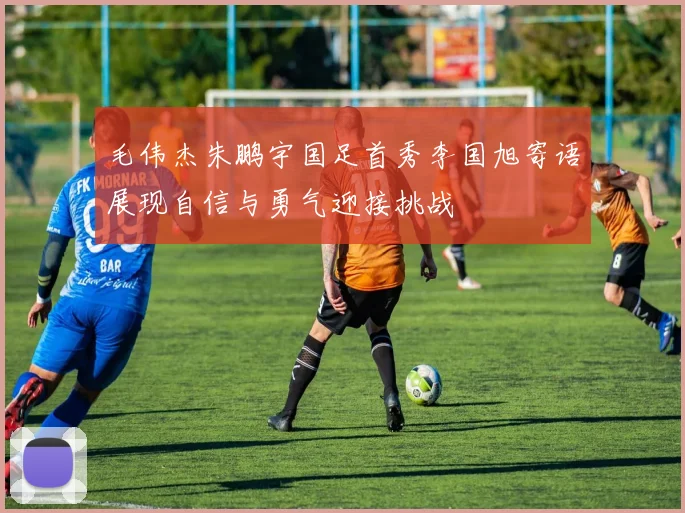 毛伟杰朱鹏宇国足首秀李国旭寄语展现自信与勇气迎接挑战
