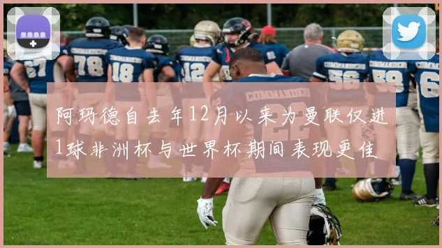 阿玛德自去年12月以来为曼联仅进1球非洲杯与世界杯期间表现更佳