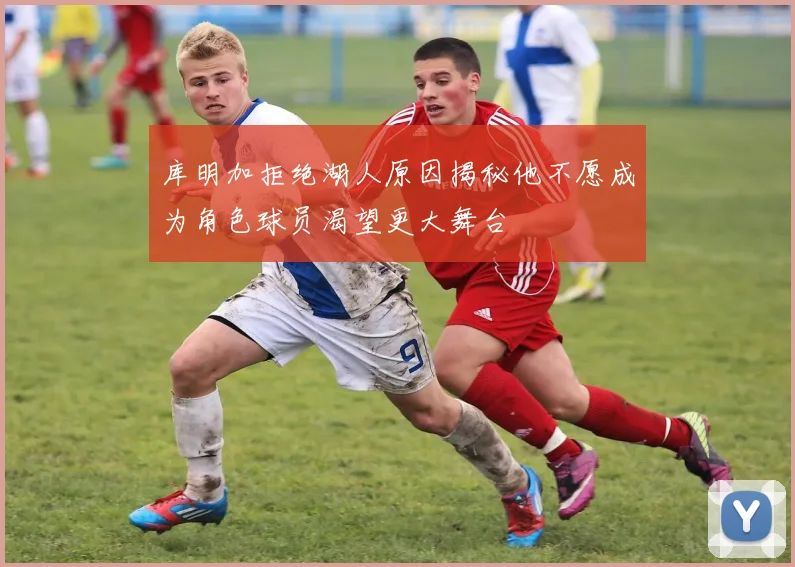 库明加拒绝湖人原因揭秘他不愿成为角色球员渴望更大舞台