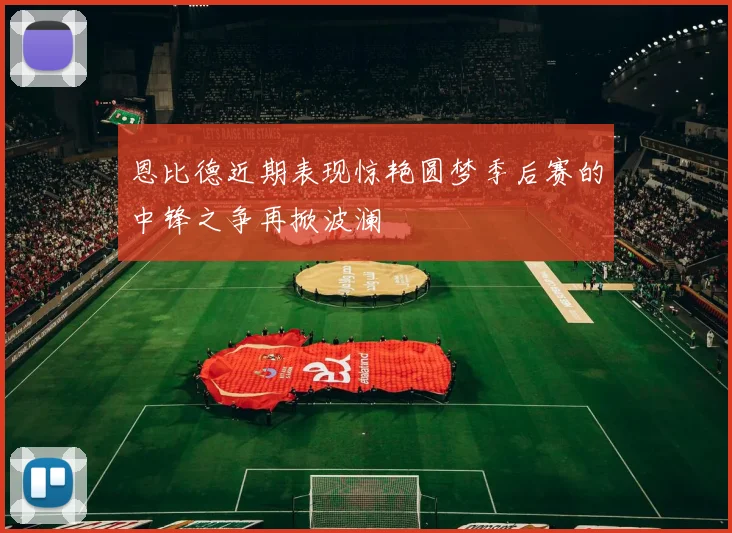 恩比德近期表现惊艳圆梦季后赛的中锋之争再掀波澜