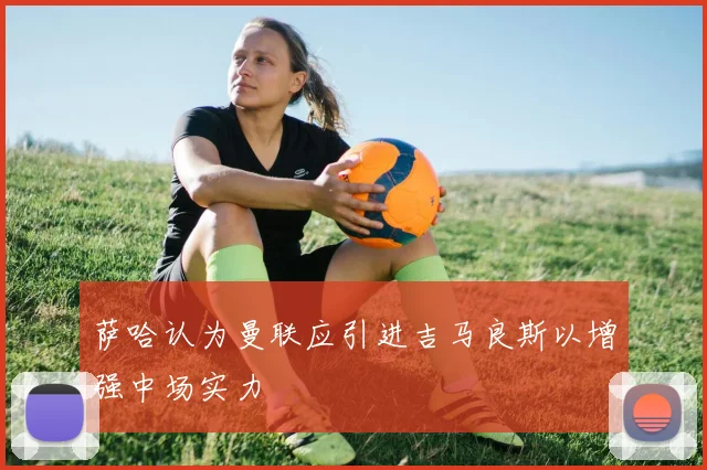 萨哈认为曼联应引进吉马良斯以增强中场实力