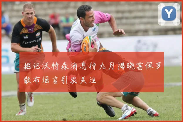 掘记沃特森消息待九月揭晓富保罗散布谣言引发关注