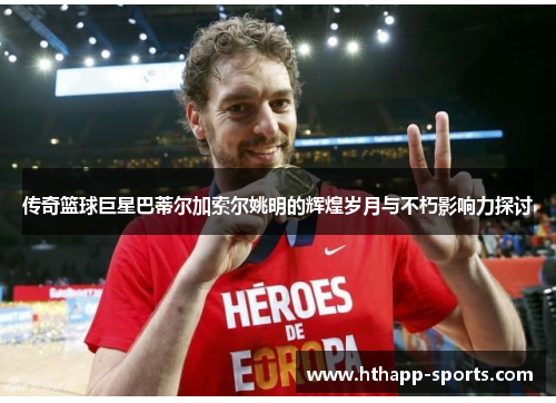 传奇篮球巨星巴蒂尔加索尔姚明的辉煌岁月与不朽影响力探讨