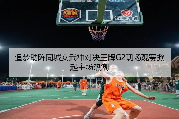 追梦助阵同城女武神对决王牌G2现场观赛掀起主场热潮